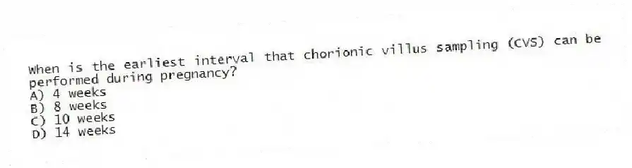 When is the earliest interval that chorionic villus sampling (CVS) can be performed during pregnancy?
A) 4 weeks
B) 8 weeks
C) 10 weeks
D) 14 weeks