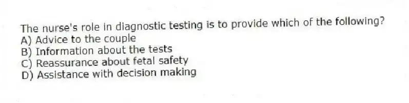 The nurse's role in diagnostic testing is to provide which of the following?
A) Advice to the couple
B) Information about the tests
C) Reassurance about fetal safety
D) Assistance with decision making