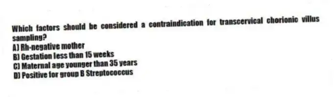 Which factors should be considered a contraindication for transcervical chorionic villus sampling?
A) Rh-negative mother
B) Gestation less than 15 weeks
C) Maternal age younger than 35 years
D) Positive for group B Streptococcus
