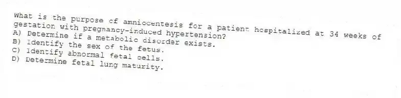 What is the purpose of amniocentesis for a patient hospitalized at 34 weeks of gestation with pregnancy-induced hypertension?
A) Determine if a metabolic disorder exists.
B) Identify the sex of the fetus.
C) Identify abnormal fetal cells.
D) Determine fetal lung maturity.