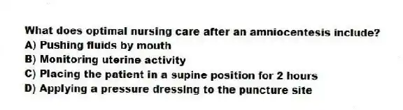 What does optimal nursing care after an amniocentesis include?
A) Pushing fluids by mouth
B) Monitoring uterine activity
C) Placing the patient in a supine position for 2 hours
D) Applying a pressure dressing to the puncture site