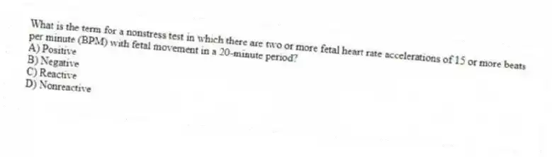 What is the term for a nonstress test in which there are two or more fetal heart rate accelerations of 15 or more beats per minute (BPM) with fetal movement in a 20-minute period?
A) Positive
B) Negative
C) Reactive
D) Nonreactive