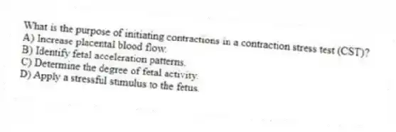 What is the purpose of initiating contractions in a contraction stress test (CST)?
A) Increase placental blood flow.
B) Identify fetal acceleration patterns.
C) Determine the degree of fetal activity.
D) Apply a stressful stimulus to the fetus.