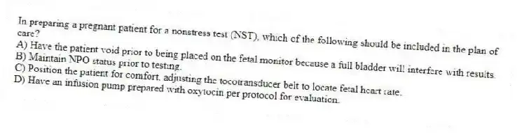 In preparing a pregnant patient for a nonstress test (NST), which of the following should be included in the plan of care?
A) Have the patient void prior to being placed on the fetal monitor because a full bladder will interfere with results.
B) Maintain NPO status prior to testing.
C) Position the patient for comfort, adjusting the tocotransducer belt to locate fetal heart rate.
D) Have an infusion pump prepared with oxytocin per protocol for evaluation.