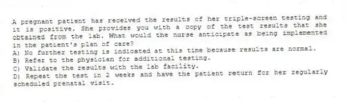 A pregnant patient has received the results of her triple-screen testing and it is positive. She provides you with a copy of the test results that she obtained from the lab. What would the nurse anticipate as being implemented in the patient's plan of care?
A) No further testing is indicated at this time because results are normal.
B) Refer to the physician for additional testing.
C) Validate the results with the lab facility.
D) Repeat the test in 2 weeks and have the patient return for her regularly scheduled prenatal visit.