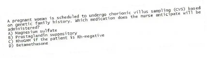 A pregnant woman is scheduled to undergo chorionic villus sampling (CVS) based on genetic family history. Which medication does the nurse anticipate will be administered?
A) Magnesium sulfate
B) Prostaglandin suppository
C) RhoGAM if the patient is Rh-negative
D) Betamethasone