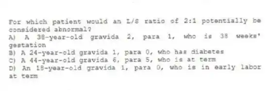 For which patient would an L/S ratio of 2:1 potentially be considered abnormal?
A) A 38-year-old gravida 2, para 1, who is 38 weeks' gestation
B) A 24-year-old gravida 1, para 0, who has diabetes
C) A 44-year-old gravida 6, para 5, who is at term
D) An 18-year-old gravida 1, para 0, who is in early labor at term