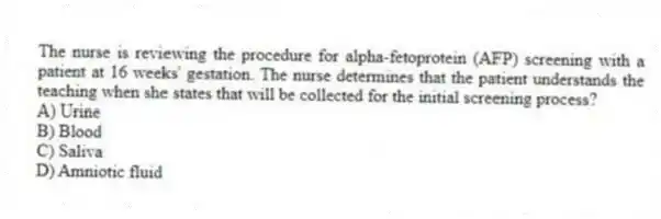 The nurse is reviewing the procedure for alpha-fetoprotein (AFP) screening with a patient at 16 weeks' gestation. The nurse determines that the patient understands the teaching when she states that will be collected for the initial screening process?
A) Urine
B) Blood
C) Saliva
D) Amniotic fluid