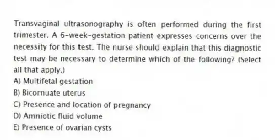 Transvaginal ultrasonography is often performed during the first trimester. A 6-week-gestation patient expresses concerns over the necessity for this test. The nurse should explain that this diagnostic test may be necessary to determine which of the following? (Select all that apply.)
A) Multifetal gestation
B) Bicornuate uterus
C) Presence and location of pregnancy
D) Amniotic fluid volume
E) Presence of ovarian cysts