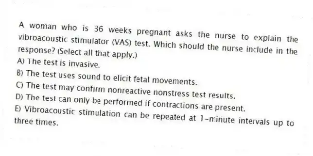 A woman who is 36 weeks pregnant asks the nurse to explain the vibroacoustic stimulator (VAS) test. Which should the nurse include in the response? (Select all that apply.)
A) The test is invasive.
B) The test uses sound to elicit fetal movements.
C) The test may confirm nonreactive nonstress test results.
D) The test can only be performed if contractions are present.
E) Vibroacoustic stimulation can be repeated at 1-minute intervals up to three times.