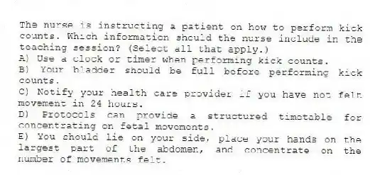 The nurse is instructing a patient on how to perform kick counts. Which information should the nurse include in the teaching session? (Select all that apply.)
A) Use a clock or timer when performing kick counts.
B) Your bladder should be full before performing kick counts.
C) Notify your health care provider if you have not felt movement in 24 hours.
D) Protocols can provide a structured timetable for concentrating on fetal movements.
E) You should lie on your side, place your hands on the largest part of the abdomen, and concentrate on the number of movements felt.