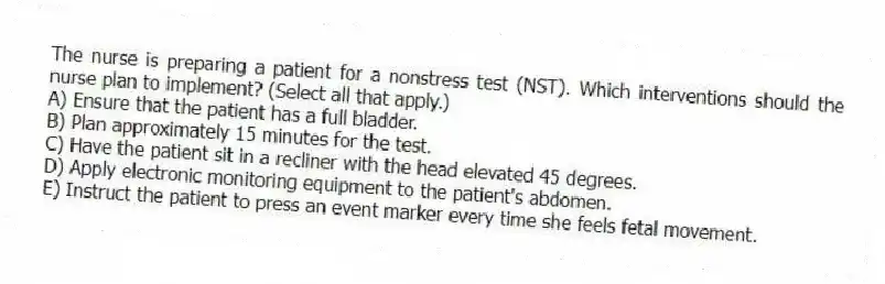 The nurse is preparing a patient for a nonstress test (NST). Which interventions should the nurse plan to implement? (Select all that apply.)
A) Ensure that the patient has a full bladder.
B) Plan approximately 15 minutes for the test.
C) Have the patient sit in a recliner with the head elevated 45 degrees.
D) Apply electronic monitoring equipment to the patient's abdomen.
E) Instruct the patient to press an event marker every time she feels fetal movement.