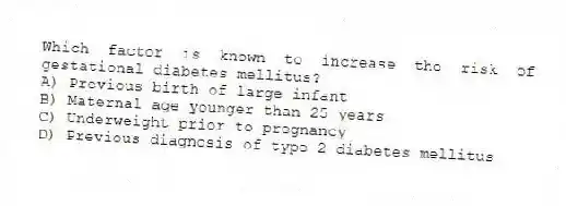 Which factor is known to increase the risk of gestational diabetes mellitus?
A) Previous birth of large infant
B) Maternal age younger than 25 years
C) Underweight prior to pregnancy
D) Previous diagnosis of type 2 diabetes mellitus
