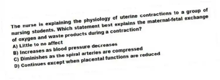 The nurse is explaining the physiology of uterine contractions to a group of nursing students. Which statement best explains the maternal-fetal exchange of oxygen and waste products during a contraction?
A) Little to no affect
B) Increases as blood pressure decreases
C) Diminishes as the spiral arteries are compressed
D) Continues except when placental functions are reduced
