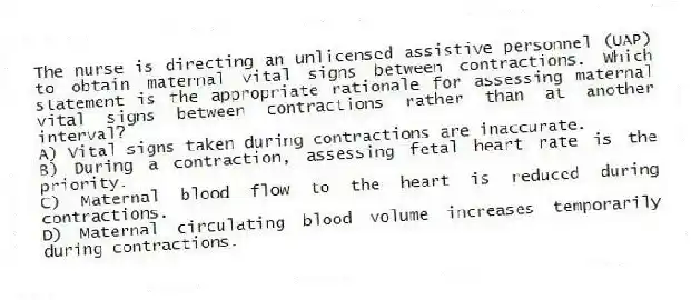 The nurse is directing an unlicensed assistive personnel (UAP) to obtain maternal vital signs between contractions. Which statement is the appropriate rationale for assessing maternal vital signs between contractions rather than at another interval?
A) Vital signs taken during contractions are inaccurate.
B) During a contraction, assessing fetal heart rate is the priority.
C) Maternal blood flow to the heart is reduced during contractions.
D) Maternal circulating blood volume increases temporarily during contractions.