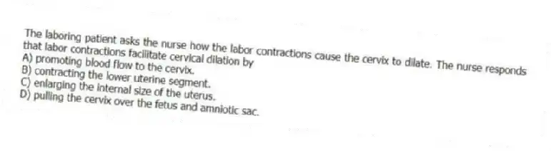 The laboring patient asks the nurse how the labor contractions cause the cervix to dilate. The nurse responds that labor contractions facilitate cervical dilation by
A) promoting blood flow to the cervix.
B) contracting the lower uterine segment.
C) enlarging the internal size of the uterus.
D) pulling the cervix over the fetus and amniotic sac.