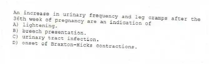 An increase in urinary frequency and leg cramps after the 36th week of pregnancy are an indication of
A) lightening.
B) breech presentation.
C) urinary tract infection.
D) onset of Braxton-Hicks contractions.