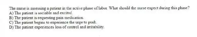 The nurse is assessing a patient in the active phase of labor. What should the nurse expect during this phase?
A) The patient is sociable and excited.
B) The patient is requesting pain medication.
C) The patient begins to experience the urge to push.
D) The patient experiences loss of control and irritability.