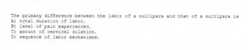 The primary difference between the labor of a nullipara and that of a multipara is
A) total duration of labor.
B) level of pain experienced.
C) amount of cervical dilation.
D) sequence of labor mechanisms.