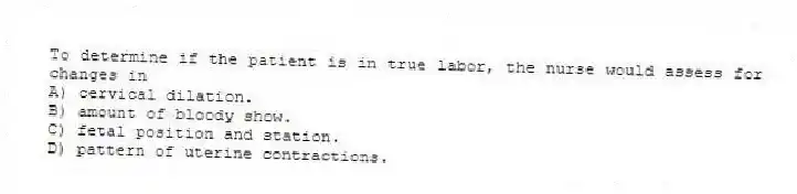 To determine if the patient is in true labor, the nurse would assess for changes in
A) cervical dilation.
B) amount of bloody show.
C) fetal position and station.
D) pattern of uterine contractions.