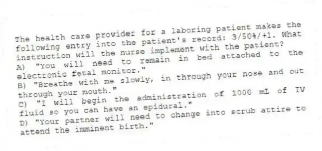 The health care provider for a laboring patient makes the following entry into the patient's record: 3/50%/+1. What instruction will the nurse implement with the patient?
A) "You will need to remain in bed attached to the electronic fetal monitor."
B) "Breathe with me slowly, in through your nose and out through your mouth."
C) "I will begin the administration of 1000 mL of IV fluid so you can have an epidural."
D) "Your partner will need to change into scrub attire to attend the imminent birth."