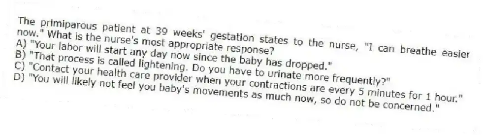 The primiparous patient at 39 weeks' gestation states to the nurse, "I can breathe easier now." What is the nurse's most appropriate response?
A) "Your labor will start any day now since the baby has dropped."
B) "That process is called lightening. Do you have to urinate more frequently?"
C) "Contact your health care provider when your contractions are every 5 minutes for 1 hour."
D) "You will likely not feel you baby's movements as much now, so do not be concerned."