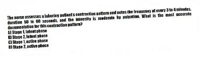 The nurse assesses a laboring patient's contraction pattern and notes the frequency at every 3 to 4 minutes, duration 50 to 60 seconds, and the intensity is moderate by palpation. What is the most accurate documentation for this contraction pattern?
A) Stage 1, latent phase
B) Stage 2, latent phase
C) Stage 1, active phase
D) Stage 2, active phase