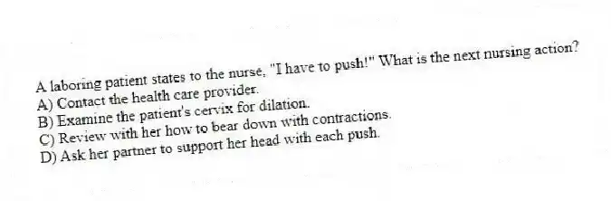 A laboring patient states to the nurse, "I have to push!" What is the next nursing action?
A) Contact the health care provider.
B) Examine the patient's cervix for dilation.
C) Review with her how to bear down with contractions.
D) Ask her partner to support her head with each push.