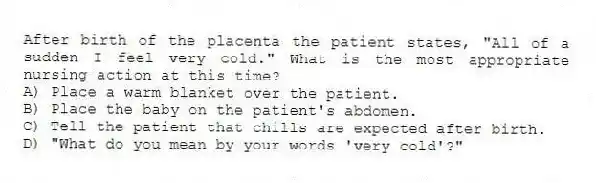 After birth of the placenta the patient states, "All of a sudden I feel very cold." What is the most appropriate nursing action at this time?
A) Place a warm blanket over the patient.
B) Place the baby on the patient's abdomen.
C) Tell the patient that chills are expected after birth.
D) "What do you mean by your words 'very cold'?"