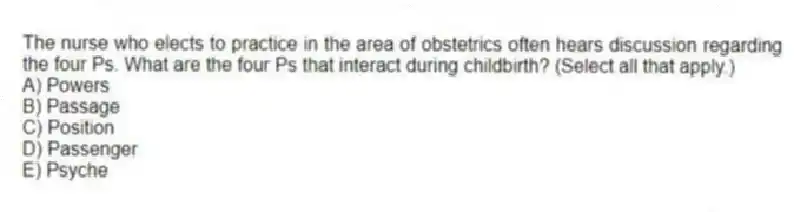 The nurse who elects to practice in the area of obstetrics often hears discussion regarding the four Ps. What are the four Ps that interact during childbirth? (Select all that apply.)
A) Powers
B) Passage
C) Position
D) Passenger
E) Psyche