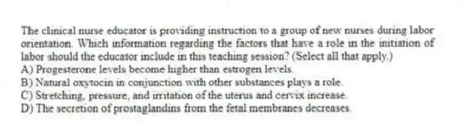The clinical nurse educator is providing instruction to a group of new nurses during labor orientation. Which information regarding the factors that have a role in the initiation of labor should the educator include in this teaching session? (Select all that apply.)
A) Progesterone levels become higher than estrogen levels.
B) Natural oxytocin in conjunction with other substances plays a role.
C) Stretching, pressure, and irritation of the uterus and cervix increase.
D) The secretion of prostaglandins from the fetal membranes decreases.