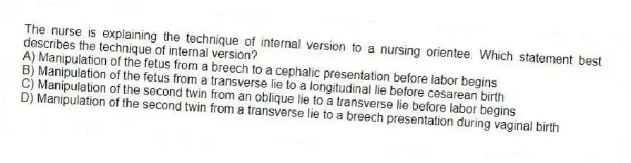 The nurse is explaining the technique of internal version to a nursing orientee. Which statement best describes the technique of internal version?
A) Manipulation of the fetus from a breech to a cephalic presentation before labor begins
B) Manipulation of the fetus from a transverse lie to a longitudinal lie before cesarean birth
C) Manipulation of the second twin from an oblique lie to a transverse lie before labor begins
D) Manipulation of the second twin from a transverse lie to a breech presentation during vaginal birth