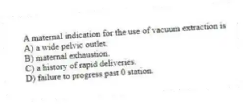 A maternal indication for the use of vacuum extraction is
A) a wide pelvic outlet.
B) maternal exhaustion.
C) a history of rapid deliveries.
D) failure to progress past 0 station.