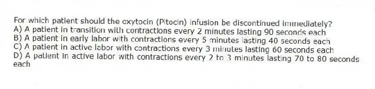 For which patient should the oxytocin (Pitocin) infusion be discontinued immediately?
A) A patient in transition with contractions every 2 minutes lasting 90 seconds each
B) A patient in early labor with contractions every 5 minutes lasting 40 seconds each
C) A patient in active labor with contractions every 3 minutes lasting 60 seconds each
D) A patient in active labor with contractions every 2 to 3 minutes lasting 70 to 80 seconds each