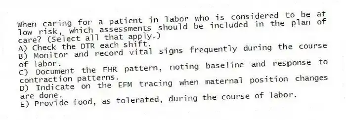 When caring for a patient in labor who is considered to be at low risk, which assessments should be included in the plan of care? (Select all that apply.)
A) Check the DTR each shift.
B) Monitor and record vital signs frequently during the course of labor.
C) Document the FHR pattern, noting baseline and response to contraction patterns.
D) Indicate on the EFM tracing when maternal position changes are done.
E) Provide food, as tolerated, during the course of labor.