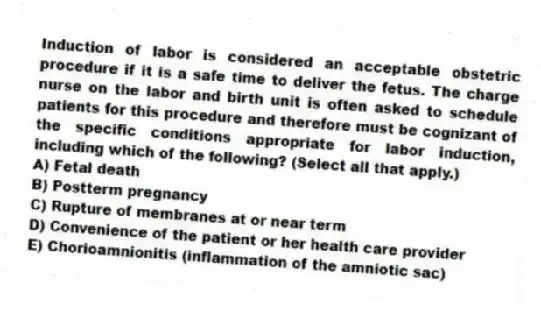 Induction of labor is considered an acceptable obstetric procedure if it is a safe time to deliver the fetus. The charge nurse on the labor and birth unit is often asked to schedule patients for this procedure and therefore must be cognizant of the specific conditions appropriate for labor induction, including which of the following? (Select all that apply.)
A) Fetal death
B) Postterm pregnancy
C) Rupture of membranes at or near term
D) Convenience of the patient or her health care provider
E) Chorioamnionitis (inflammation of the amniotic sac)