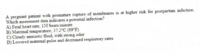 A pregnant patient with premature rupture of membranes is at higher risk for postpartum infection. Which assessment data indicates a potential infection?
A) Fetal heart rate, 150 beats/minute
B) Maternal temperature, 37.2°C (99°F)
C) Cloudy amniotic fluid, with strong odor
D) Lowered maternal pulse and decreased respiratory rates