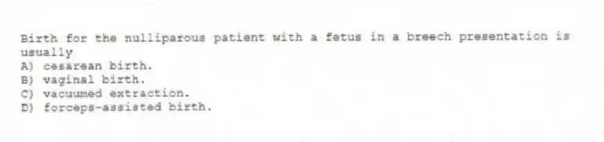 Birth for the nulliparous patient with a fetus in a breech presentation is usually
A) cesarean birth.
B) vaginal birth.
C) vacuumed extraction.
D) forceps-assisted birth.