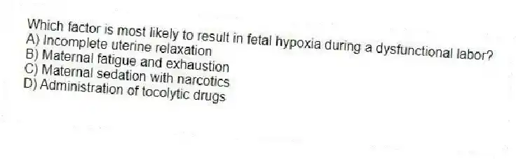 Which factor is most likely to result in fetal hypoxia during a dysfunctional labor?
A) Incomplete uterine relaxation
B) Maternal fatigue and exhaustion
C) Maternal sedation with narcotics
D) Administration of tocolytic drugs