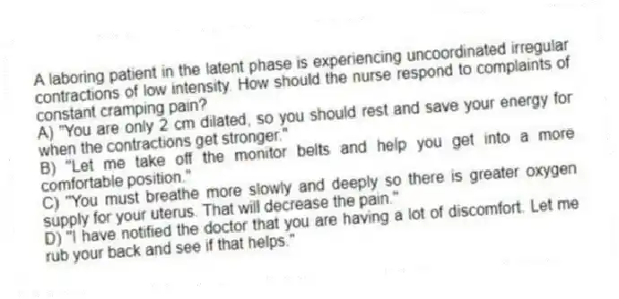 A laboring patient in the latent phase is experiencing uncoordinated irregular contractions of low intensity. How should the nurse respond to complaints of constant cramping pain?
A) "You are only 2 cm dilated, so you should rest and save your energy for when the contractions get stronger."
B) "Let me take off the monitor belts and help you get into a more comfortable position."
C) "You must breathe more slowly and deeply so there is greater oxygen supply for your uterus. That will decrease the pain."
D) "I have notified the doctor that you are having a lot of discomfort. Let me rub your back and see if that helps."