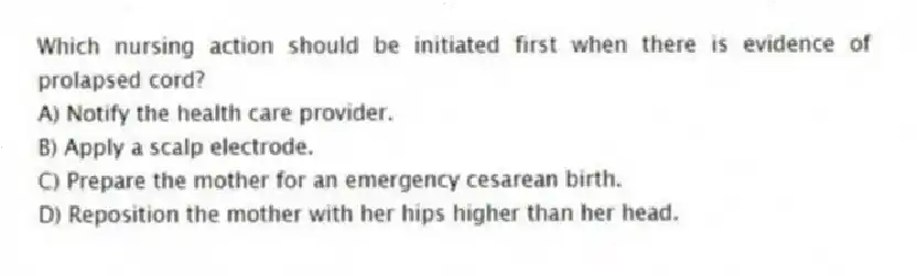 Which nursing action should be initiated first when there is evidence of prolapsed cord?
A) Notify the health care provider.
B) Apply a scalp electrode.
C) Prepare the mother for an emergency cesarean birth.
D) Reposition the mother with her hips higher than her head.
