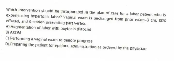 Which intervention should be incorporated in the plan of care for a labor patient who is experiencing hypertonic labor? Vaginal exam is unchanged from prior exam-3 cm, 80% effaced, and 0 station presenting part vertex.
A) Augmentation of labor with oxytocin (Pitocin)
B) AROM
C) Performing a vaginal exam to denote progress
D) Preparing the patient for epidural administration as ordered by the physician