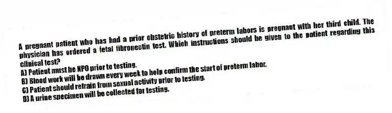 A pregnant patient who has had a prior obstetric history of preterm labors is pregnant with her third child. The physician has ordered a fetal fibronectin test. Which instructions should be given to the patient regarding this clinical test?
A) Patient must be NPO prior to testing.
B) Blood work will be drawn every week to help confirm the start of preterm labor.
C) Patient should refrain from sexual activity prior to testing.
D) A urine specimen will be collected for testing.
