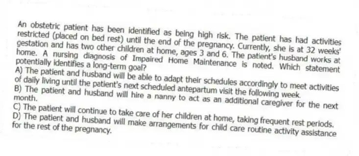 An obstetric patient has been identified as being high risk. The patient has had activities restricted (placed on bed rest) until the end of the pregnancy. Currently, she is at 32 weeks' gestation and has two other children at home, ages 3 and 6. The patient's husband works at home. A nursing diagnosis of Impaired Home Maintenance is noted. Which statement potentially identifies a long-term goal?
A) The patient and husband will be able to adapt their schedules accordingly to meet activities of daily living until the patient's next scheduled antepartum visit the following week.
B) The patient and husband will hire a nanny to act as an additional caregiver for the next month.
C) The patient will continue to take care of her children at home, taking frequent rest periods.
D) The patient and husband will make arrangements for child care routine activity assistance for the rest of the pregnancy.