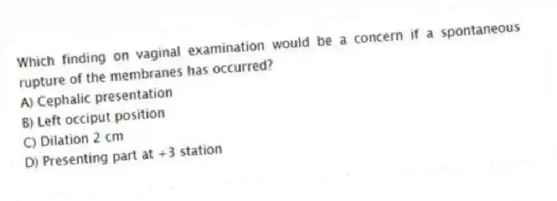 Which finding on vaginal examination would be a concern if a spontaneous rupture of the membranes has occurred?
A) Cephalic presentation
B) Left occiput position
C) Dilation 2 cm
D) Presenting part at +3 station