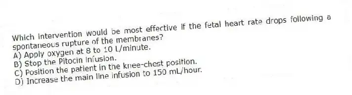 Which intervention would be most effective if the fetal heart rate drops following a spontaneous rupture of the membranes?
A) Apply oxygen at 8 to 10 L/minute.
B) Stop the Pitocin infusion.
C) Position the patient in the knee-chest position.
D) Increase the main line infusion to 150 mL/hour.