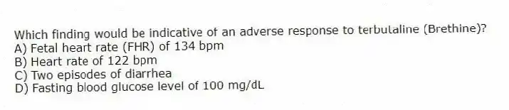 Which finding would be indicative of an adverse response to terbutaline (Brethine)?
A) Fetal heart rate (FHR) of 134 bpm
B) Heart rate of 122 bpm
C) Two episodes of diarrhea
D) Fasting blood glucose level of 100 mg/dL
