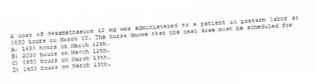 A dose of dexamethasone 12 mg was administered to a patient in preterm labor at 0830 hours on March 12. The nurse knows that the next dose must be scheduled for
A) 1430 hours on March 12th.
B) 2030 hours on March 12th.
C) 0830 hours on March 13th.
D) 1430 hours on March 13th.