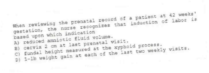 When reviewing the prenatal record of a patient at 42 weeks' gestation, the nurse recognizes that induction of labor is based upon which indication
A) reduced amniotic fluid volume.
B) cervix 2 cm at last prenatal visit.
C) fundal height measured at the xyphoid process.
D) 1-lb weight gain at each of the last two weekly visits.
