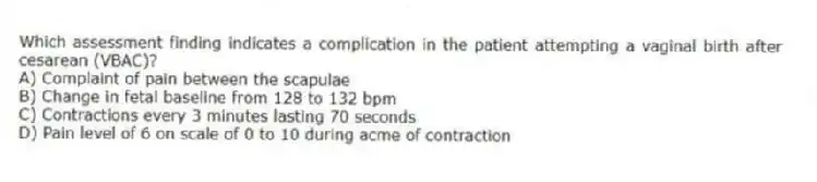 Which assessment finding indicates a complication in the patient attempting a vaginal birth after cesarean (VBAC)?
A) Complaint of pain between the scapulae
B) Change in fetal baseline from 128 to 132 bpm
C) Contractions every 3 minutes lasting 70 seconds
D) Pain level of 6 on scale of 0 to 10 during acme of contraction